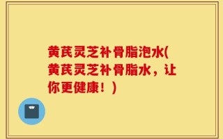 黄芪灵芝补骨脂泡水(黄芪灵芝补骨脂水，让你更健康！)