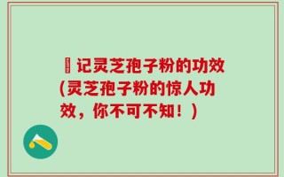哖记灵芝孢子粉的功效(灵芝孢子粉的惊人功效，你不可不知！)