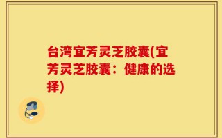 台湾宜芳灵芝胶囊(宜芳灵芝胶囊：健康的选择)