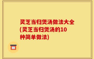 灵芝当归煲汤做法大全(灵芝当归煲汤的10种简单做法)