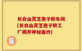 长白山灵芝孢子粉车间(长白山灵芝孢子粉工厂揭开神秘面纱)