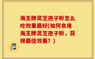 海王牌灵芝孢子粉怎么吃效果最好(如何食用海王牌灵芝孢子粉，获得最佳效果？)