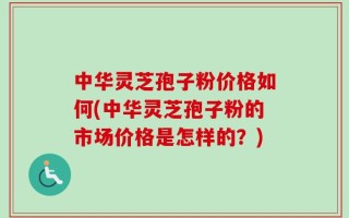中华灵芝孢子粉价格如何(中华灵芝孢子粉的市场价格是怎样的？)