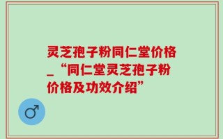 灵芝孢子粉同仁堂价格_“同仁堂灵芝孢子粉价格及功效介绍”