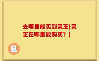 去哪里能买到灵芝(灵芝在哪里能购买？)