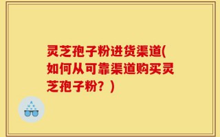 灵芝孢子粉进货渠道(如何从可靠渠道购买灵芝孢子粉？)