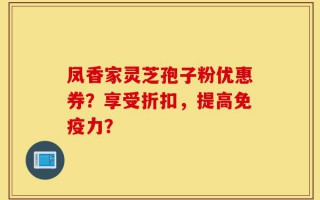 凤香家灵芝孢子粉优惠券？享受折扣，提高免疫力？