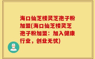 海口仙芝楼灵芝孢子粉加盟(海口仙芝楼灵芝孢子粉加盟：加入健康行业，创业无忧)