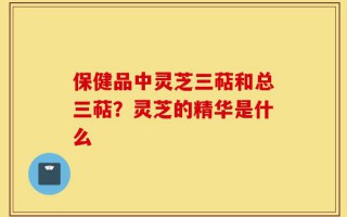 保健品中灵芝三萜和总三萜？灵芝的精华是什么