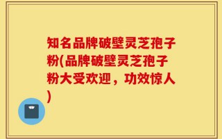 知名品牌破壁灵芝孢子粉(品牌破壁灵芝孢子粉大受欢迎，功效惊人)