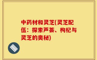 中药材和灵芝(灵芝配伍：探索芦荟、枸杞与灵芝的奥秘)