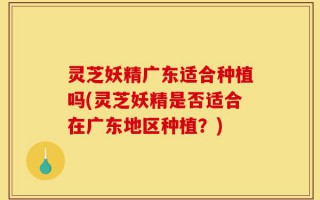 灵芝妖精广东适合种植吗(灵芝妖精是否适合在广东地区种植？)