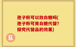 孢子粉可以放白糖吗(孢子粉可用白糖代替？探究代替品的效果)