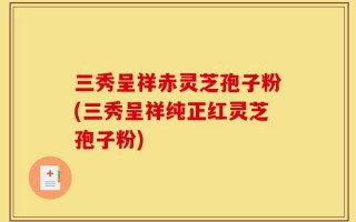 三秀呈祥赤灵芝孢子粉(三秀呈祥纯正红灵芝孢子粉)