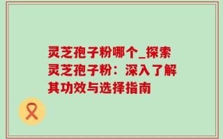灵芝孢子粉哪个_探索灵芝孢子粉：深入了解其功效与选择指南