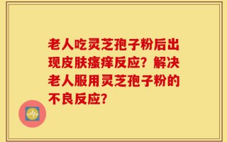 老人吃灵芝孢子粉后出现皮肤瘙痒反应？解决老人服用灵芝孢子粉的不良反应？