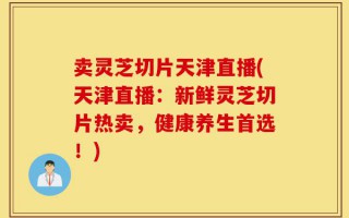 卖灵芝切片天津直播(天津直播：新鲜灵芝切片热卖，健康养生首选！)