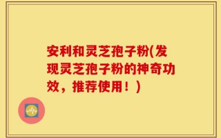 安利和灵芝孢子粉(发现灵芝孢子粉的神奇功效，推荐使用！)