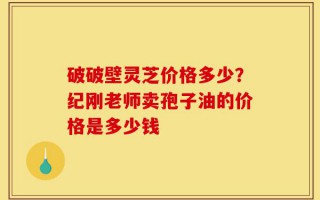 破破壁灵芝价格多少？纪刚老师卖孢子油的价格是多少钱
