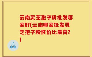 云南灵芝孢子粉批发哪家好(云南哪家批发灵芝孢子粉性价比最高？)