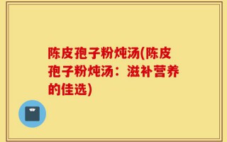 陈皮孢子粉炖汤(陈皮孢子粉炖汤：滋补营养的佳选)