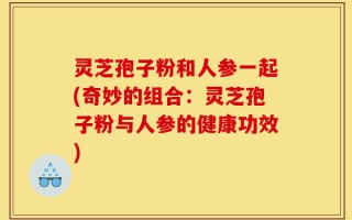灵芝孢子粉和人参一起(奇妙的组合：灵芝孢子粉与人参的健康功效)