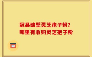 冠县破壁灵芝孢子粉？哪里有收购灵芝孢子粉