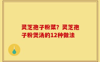 灵芝孢子粉菜？灵芝孢子粉煲汤的12种做法