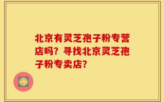 北京有灵芝孢子粉专营店吗？寻找北京灵芝孢子粉专卖店？