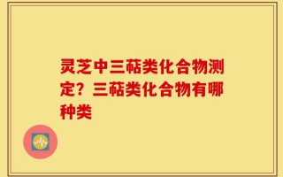 灵芝中三萜类化合物测定？三萜类化合物有哪种类