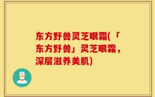 东方野兽灵芝眼霜(「东方野兽」灵芝眼霜，深层滋养美肌)