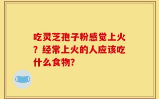 吃灵芝孢子粉感觉上火？经常上火的人应该吃什么食物？