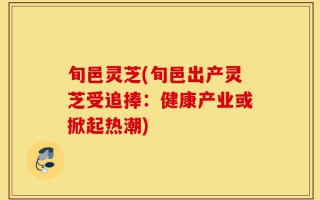 旬邑灵芝(旬邑出产灵芝受追捧：健康产业或掀起热潮)