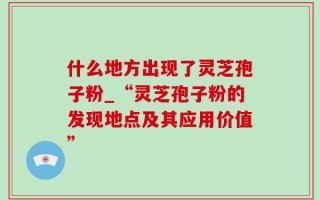 什么地方出现了灵芝孢子粉_“灵芝孢子粉的发现地点及其应用价值”