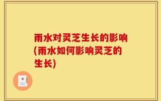 雨水对灵芝生长的影响(雨水如何影响灵芝的生长)