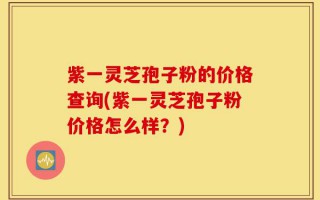 紫一灵芝孢子粉的价格查询(紫一灵芝孢子粉价格怎么样？)