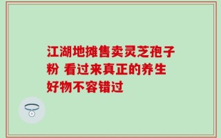 江湖地摊售卖灵芝孢子粉 看过来真正的养生好物不容错过