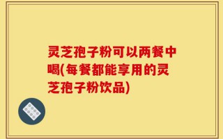 灵芝孢子粉可以两餐中喝(每餐都能享用的灵芝孢子粉饮品)