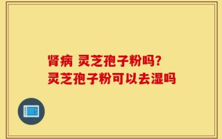 肾病 灵芝孢子粉吗？灵芝孢子粉可以去湿吗