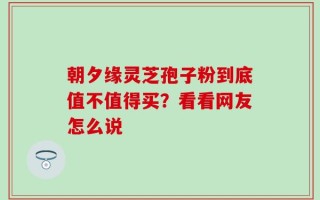 朝夕缘灵芝孢子粉到底值不值得买？看看网友怎么说