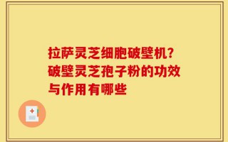 拉萨灵芝细胞破壁机？破壁灵芝孢子粉的功效与作用有哪些