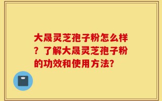 大晟灵芝孢子粉怎么样？了解大晟灵芝孢子粉的功效和使用方法？