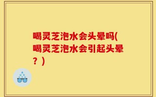 喝灵芝泡水会头晕吗(喝灵芝泡水会引起头晕？)