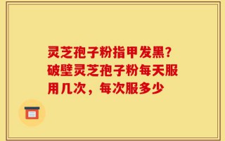 灵芝孢子粉指甲发黑？破壁灵芝孢子粉每天服用几次，每次服多少