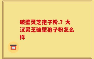 破壁灵芝孢子粉.？大汉灵芝破壁孢子粉怎么样