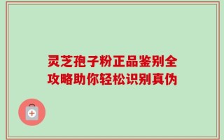 灵芝孢子粉正品鉴别全攻略助你轻松识别真伪