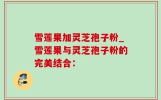雪莲果加灵芝孢子粉_雪莲果与灵芝孢子粉的完美结合：