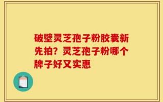 破壁灵芝孢子粉胶囊新先拍？灵芝孢子粉哪个牌子好又实惠