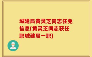 城建局黄灵芝同志任免信息(黄灵芝同志获任职城建局一职)