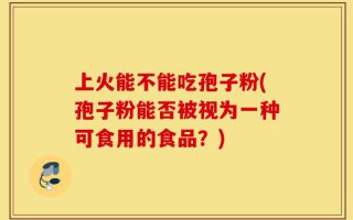 上火能不能吃孢子粉(孢子粉能否被视为一种可食用的食品？)